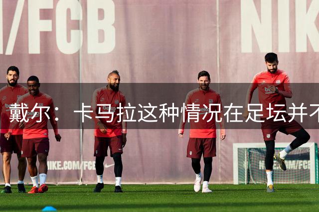 戴尔：卡马拉这种情况在足坛并不少见，我不认为这会影响他